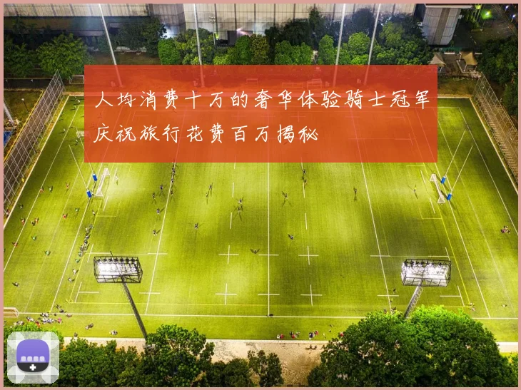 人均消费十万的奢华体验骑士冠军庆祝旅行花费百万揭秘