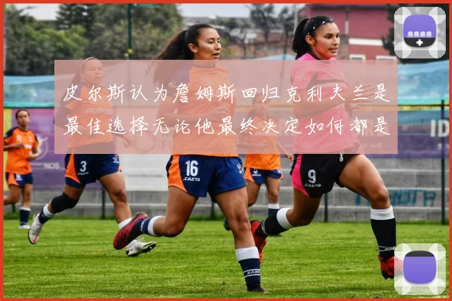 皮尔斯认为詹姆斯回归克利夫兰是最佳选择无论他最终决定如何都是合理的