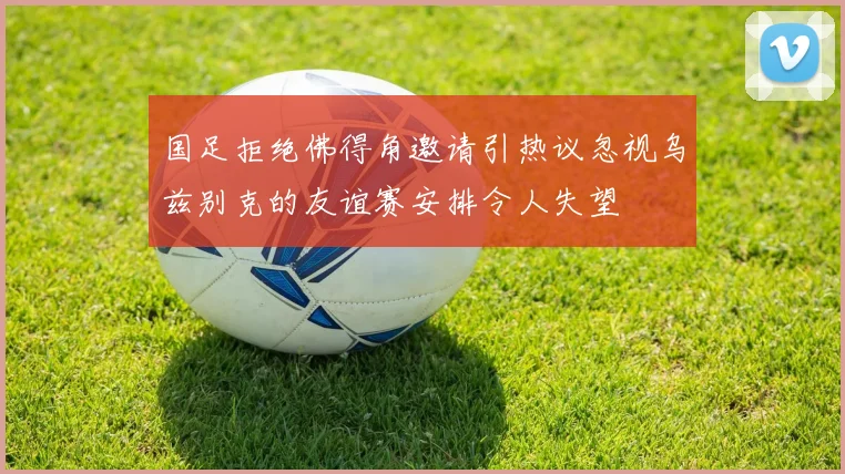 国足拒绝佛得角邀请引热议忽视乌兹别克的友谊赛安排令人失望