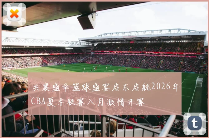 共襄盛举篮球盛宴启东启航2026年CBA夏季联赛八月激情开赛