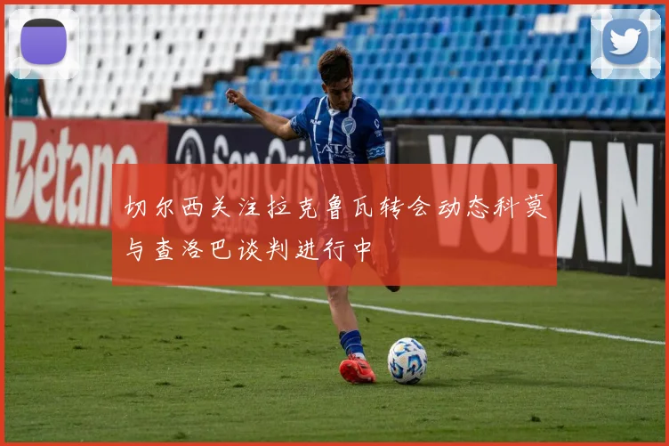 切尔西关注拉克鲁瓦转会动态科莫与查洛巴谈判进行中
